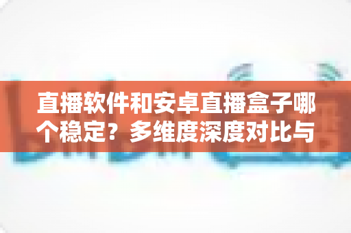 直播软件和安卓直播盒子哪个稳定？多维度深度对比与选购实战指南