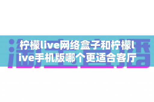 柠檬live网络盒子和柠檬live手机版哪个更适合客厅?全面解析帮你选对家庭观影方案 柠檬live网络盒子和柠檬live手机版哪个更适合客厅?全面解析帮你选对家庭观影方案