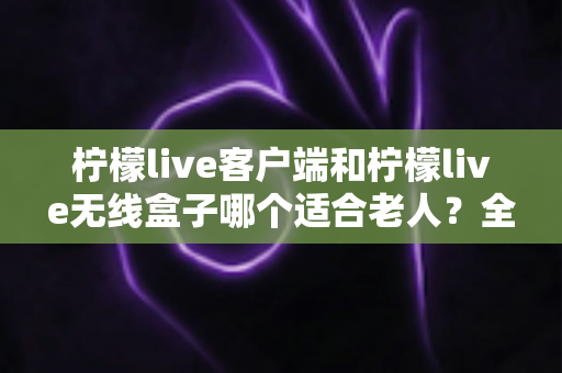 柠檬live客户端和柠檬live无线盒子哪个适合老人？全面对比分析与选购指南