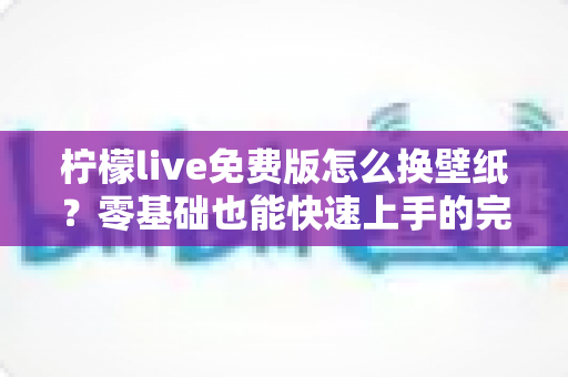 柠檬live免费版怎么换壁纸？零基础也能快速上手的完整教程与实用技巧