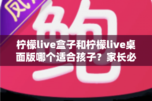 柠檬live盒子和柠檬live桌面版哪个适合孩子?家长必读的全面对比与选择指南 柠檬live盒子和柠檬live桌面版哪个适合孩子?家长必读的全面对比与选择指南