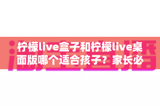柠檬live盒子和柠檬live桌面版哪个适合孩子?家长必读的全面对比与选择指南 柠檬live盒子和柠檬live桌面版哪个适合孩子?家长必读的全面对比与选择指南