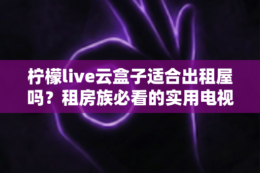柠檬live云盒子适合出租屋吗？租房族必看的实用电视盒子选购与使用全指南