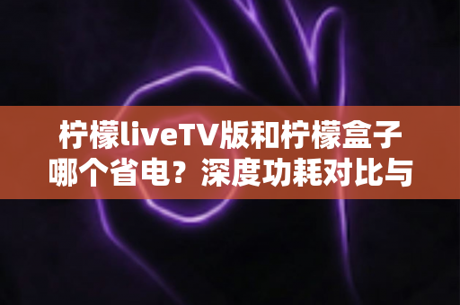 柠檬liveTV版和柠檬盒子哪个省电？深度功耗对比与选购省电指南全面解析