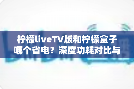 柠檬liveTV版和柠檬盒子哪个省电？深度功耗对比与选购省电指南全面解析