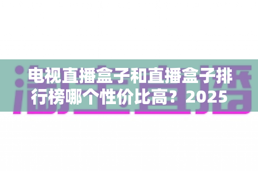 电视直播盒子和直播盒子排行榜哪个性价比高?2025年最新选购指南与深度评测 电视直播盒子和直播盒子排行榜哪个性价比高?2025年最新选购指南与深度评测