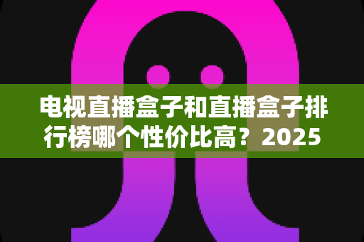 电视直播盒子和直播盒子排行榜哪个性价比高？2025年最新选购指南与深度评测