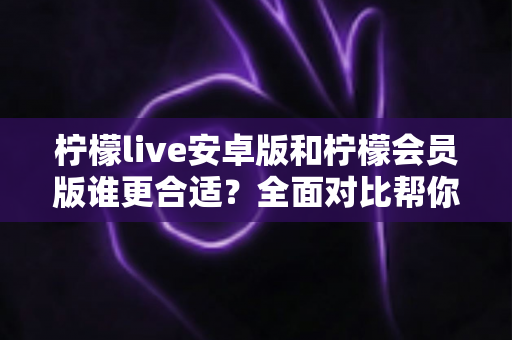 柠檬live安卓版和柠檬会员版谁更合适？全面对比帮你找到最佳选择指南
