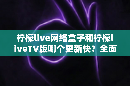 柠檬live网络盒子和柠檬liveTV版哪个更新快?全面对比分析与使用指南 柠檬live网络盒子和柠檬liveTV版哪个更新快?全面对比分析与使用指南