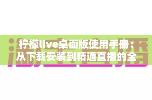 柠檬live桌面版使用手册:从下载安装到精通直播的全方位操作指南 柠檬live桌面版使用手册:从下载安装到精通直播的全方位操作指南