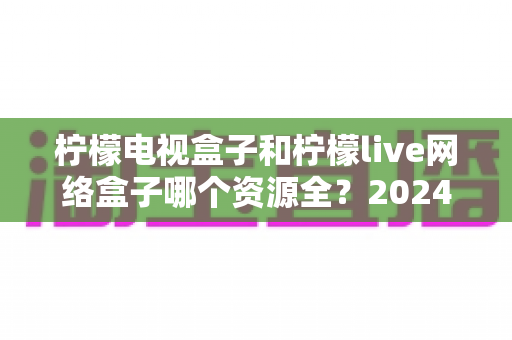 柠檬电视盒子和柠檬live网络盒子哪个资源全?2024深度对比评测帮你选对不踩坑 柠檬电视盒子和柠檬live网络盒子哪个资源全?2024深度对比评测帮你选对不踩坑