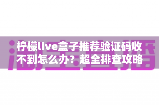 柠檬live盒子推荐验证码收不到怎么办？超全排查攻略与实用解决方法一文讲透