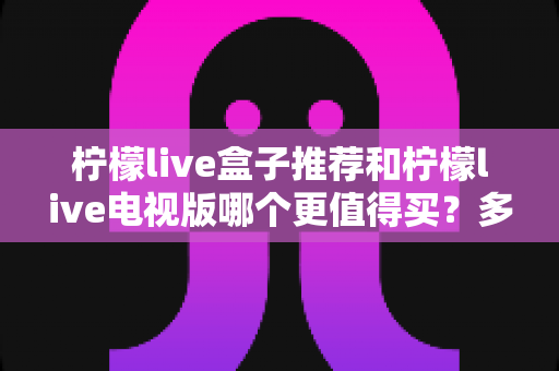 柠檬live盒子推荐和柠檬live电视版哪个更值得买？多维度深度对比帮你做出明智选择