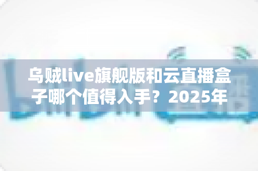 乌贼live旗舰版和云直播盒子哪个值得入手?2025年直播设备深度对比评测与选购指南 乌贼live旗舰版和云直播盒子哪个值得入手?2025年直播设备深度对比评测与选购指南