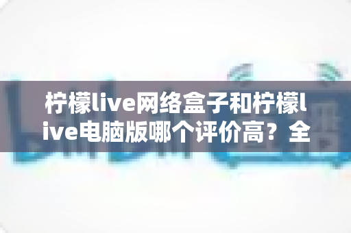 柠檬live网络盒子和柠檬live电脑版哪个评价高？全网用户口碑深度对比与选购指南