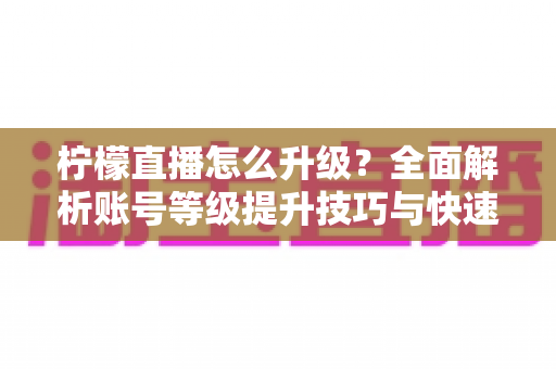 柠檬直播怎么升级？全面解析账号等级提升技巧与快速升级实用攻略