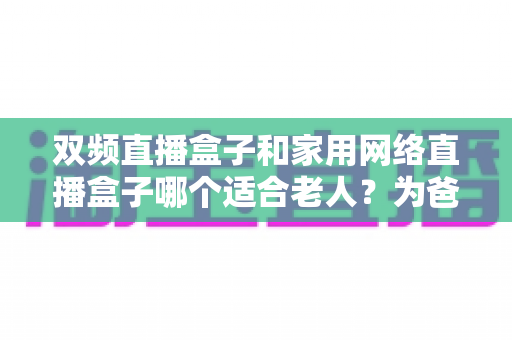 双频直播盒子和家用网络直播盒子哪个适合老人？为爸妈选对设备的完整选购指南