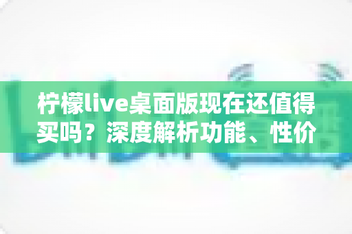 柠檬live桌面版现在还值得买吗？深度解析功能、性价比与购买建议