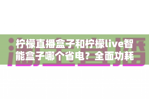 柠檬直播盒子和柠檬live智能盒子哪个省电?全面功耗对比测评指南 柠檬直播盒子和柠檬live智能盒子哪个省电?全面功耗对比测评指南