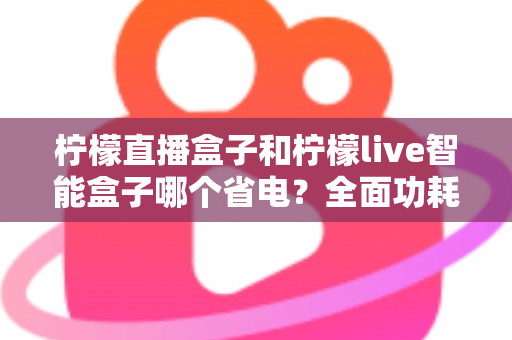 柠檬直播盒子和柠檬live智能盒子哪个省电?全面功耗对比测评指南 柠檬直播盒子和柠檬live智能盒子哪个省电?全面功耗对比测评指南