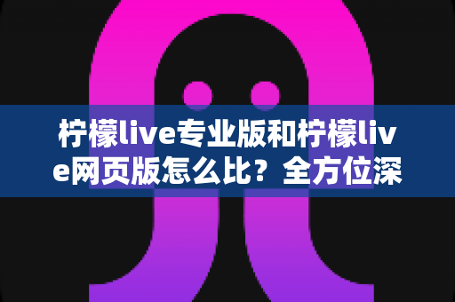 柠檬live专业版和柠檬live网页版怎么比?全方位深度对比指南帮你选对版本 柠檬live专业版和柠檬live网页版怎么比?全方位深度对比指南帮你选对版本