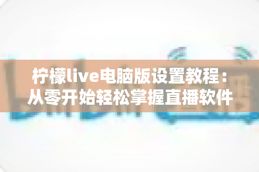 柠檬live电脑版设置教程:从零开始轻松掌握直播软件完整配置的实用指南 柠檬live电脑版设置教程:从零开始轻松掌握直播软件完整配置的实用指南