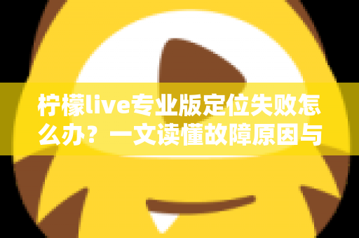 柠檬live专业版定位失败怎么办？一文读懂故障原因与全流程解决指南