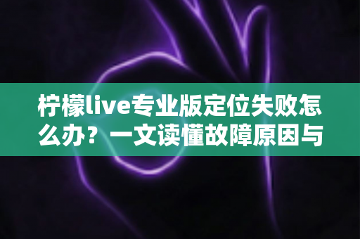 柠檬live专业版定位失败怎么办？一文读懂故障原因与全流程解决指南