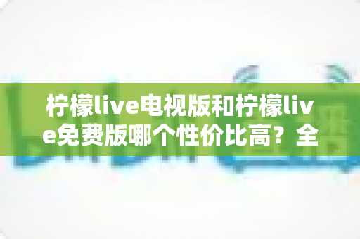 柠檬live电视版和柠檬live免费版哪个性价比高？全面对比分析帮你选出最划算的观影方案