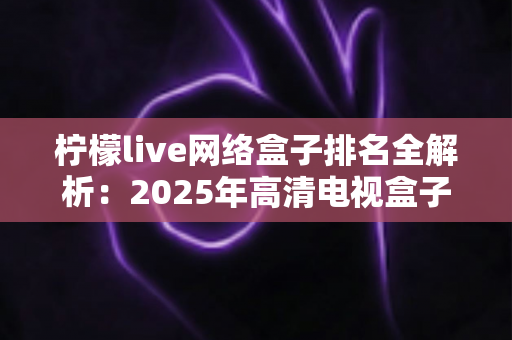 柠檬live网络盒子排名全解析：2025年高清电视盒子选购与榜单参考指南