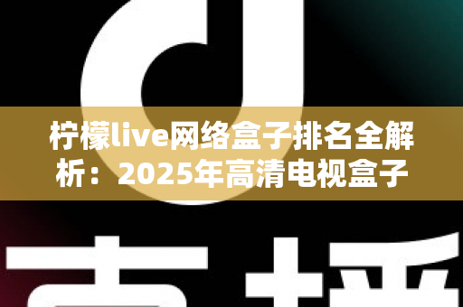 柠檬live网络盒子排名全解析：2025年高清电视盒子选购与榜单参考指南