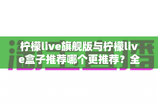 柠檬live旗舰版与柠檬live盒子推荐哪个更推荐?全维度对比解析,帮你选对最适合的版本 柠檬live旗舰版与柠檬live盒子推荐哪个更推荐?全维度对比解析,帮你选对最适合的版本
