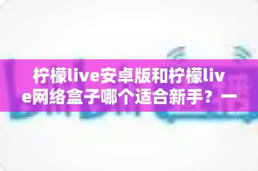 柠檬live安卓版和柠檬live网络盒子哪个适合新手?一篇文章帮你彻底搞懂 柠檬live安卓版和柠檬live网络盒子哪个适合新手?一篇文章帮你彻底搞懂