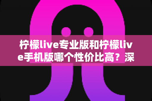 柠檬live专业版和柠檬live手机版哪个性价比高？深度对比帮你选对版本