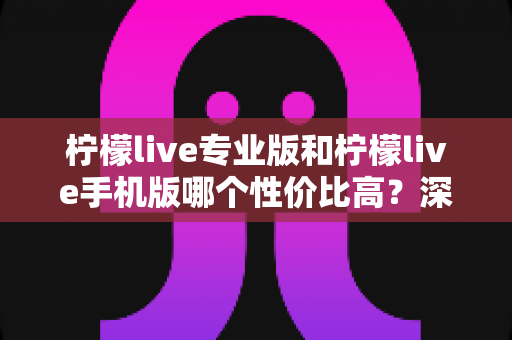 柠檬live专业版和柠檬live手机版哪个性价比高？深度对比帮你选对版本