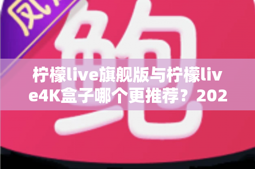 柠檬live旗舰版与柠檬live4K盒子哪个更推荐？2025最新选购指南帮你一次看懂