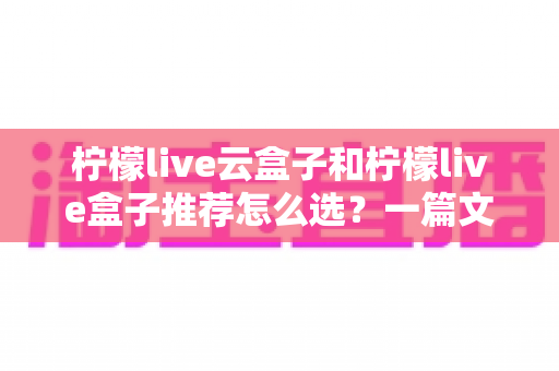 柠檬live云盒子和柠檬live盒子推荐怎么选？一篇文章帮你理清思路的实用选购指南
