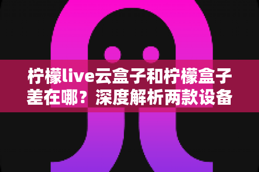 柠檬live云盒子和柠檬盒子差在哪？深度解析两款设备的核心区别与选购指南