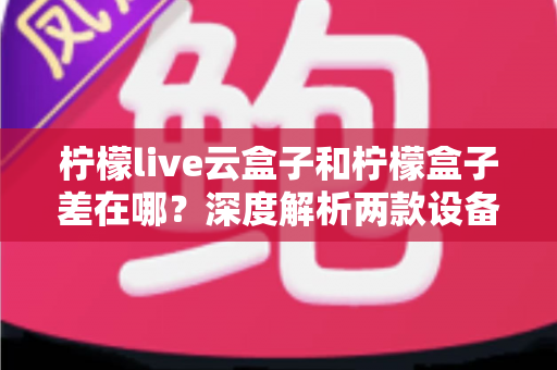 柠檬live云盒子和柠檬盒子差在哪？深度解析两款设备的核心区别与选购指南