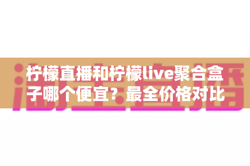 柠檬直播和柠檬live聚合盒子哪个便宜？最全价格对比与省钱选购指南