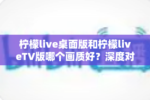 柠檬live桌面版和柠檬liveTV版哪个画质好？深度对比解析帮你选对版本