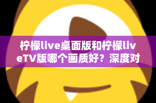 柠檬live桌面版和柠檬liveTV版哪个画质好？深度对比解析帮你选对版本