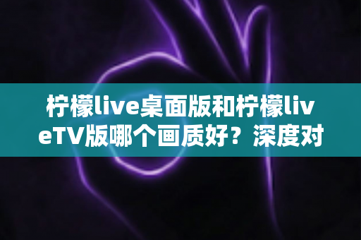 柠檬live桌面版和柠檬liveTV版哪个画质好？深度对比解析帮你选对版本