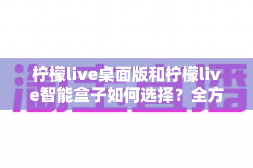 柠檬live桌面版和柠檬live智能盒子如何选择？全方位对比评测帮你找到最适合的直播方案