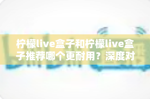 柠檬live盒子和柠檬live盒子推荐哪个更耐用?深度对比测评与延长寿命实用指南 柠檬live盒子和柠檬live盒子推荐哪个更耐用?深度对比测评与延长寿命实用指南