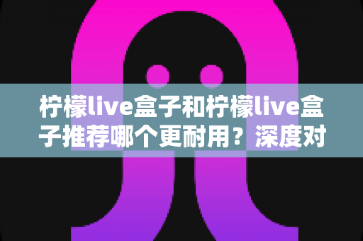 柠檬live盒子和柠檬live盒子推荐哪个更耐用?深度对比测评与延长寿命实用指南 柠檬live盒子和柠檬live盒子推荐哪个更耐用?深度对比测评与延长寿命实用指南