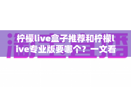 柠檬live盒子推荐和柠檬live专业版要哪个？一文看懂两大版本差异，选对不踩坑！