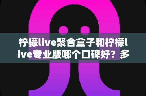 柠檬live聚合盒子和柠檬live专业版哪个口碑好？多维度对比评测帮你选对不踩坑