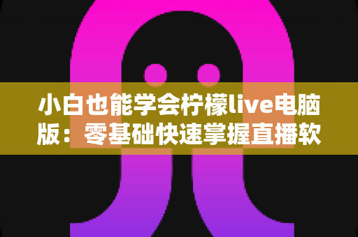 小白也能学会柠檬live电脑版：零基础快速掌握直播软件的完整实战教程