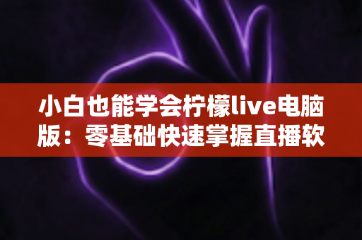 小白也能学会柠檬live电脑版：零基础快速掌握直播软件的完整实战教程